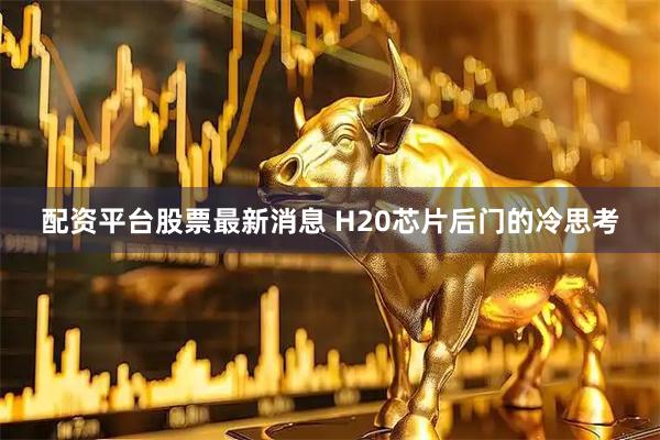 配资平台股票最新消息 H20芯片后门的冷思考