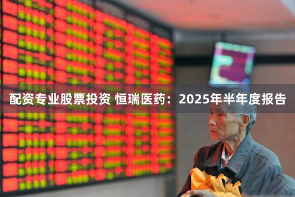 配资专业股票投资 恒瑞医药：2025年半年度报告