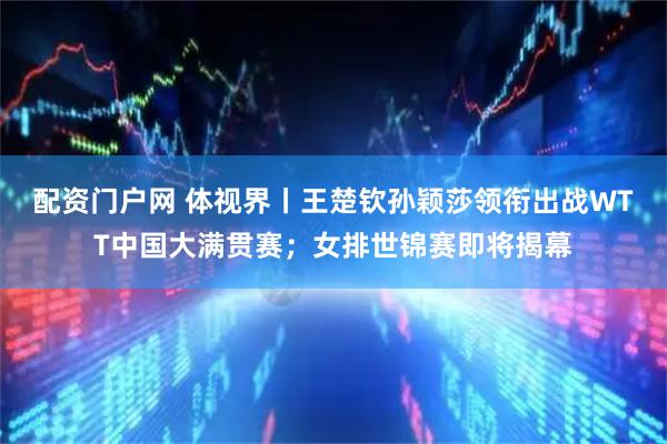 配资门户网 体视界丨王楚钦孙颖莎领衔出战WTT中国大满贯赛；女排世锦赛即将揭幕