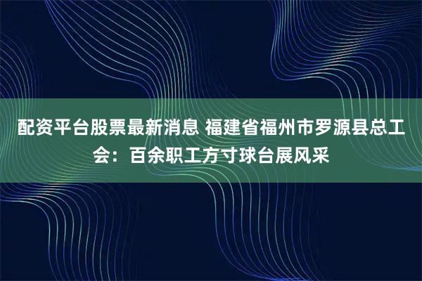 配资平台股票最新消息 福建省福州市罗源县总工会：百余职工方寸球台展风采