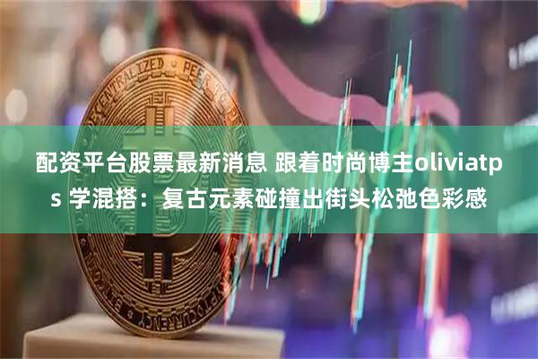 配资平台股票最新消息 跟着时尚博主oliviatps 学混搭：复古元素碰撞出街头松弛色彩感