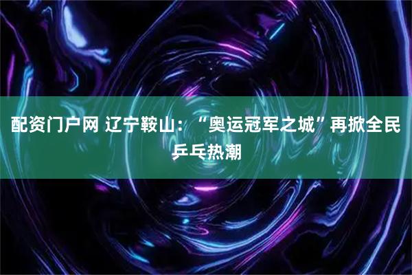 配资门户网 辽宁鞍山：“奥运冠军之城”再掀全民乒乓热潮
