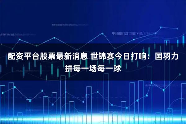 配资平台股票最新消息 世锦赛今日打响：国羽力拼每一场每一球