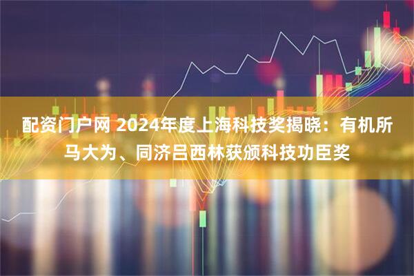 配资门户网 2024年度上海科技奖揭晓：有机所马大为、同济吕西林获颁科技功臣奖