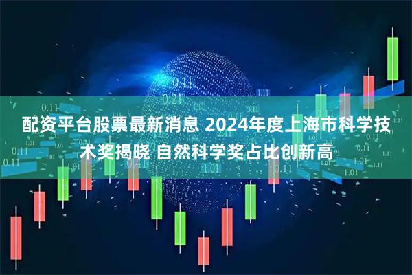 配资平台股票最新消息 2024年度上海市科学技术奖揭晓 自然科学奖占比创新高