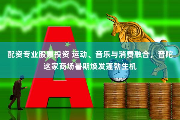 配资专业股票投资 运动、音乐与消费融合，普陀这家商场暑期焕发蓬勃生机