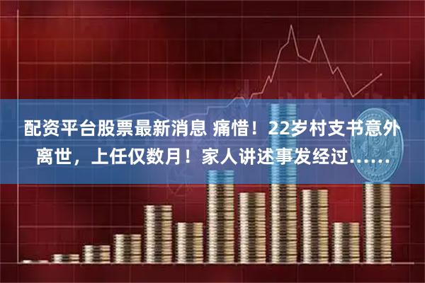 配资平台股票最新消息 痛惜！22岁村支书意外离世，上任仅数月！家人讲述事发经过……