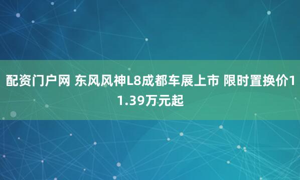 配资门户网 东风风神L8成都车展上市 限时置换价11.39万元起
