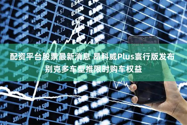 配资平台股票最新消息 昂科威Plus寰行版发布 别克多车型推限时购车权益