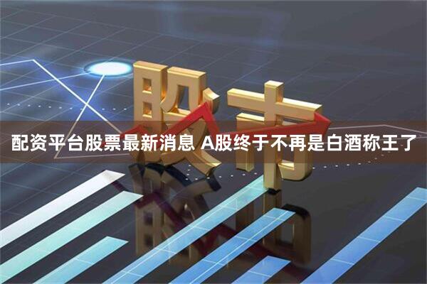 配资平台股票最新消息 A股终于不再是白酒称王了