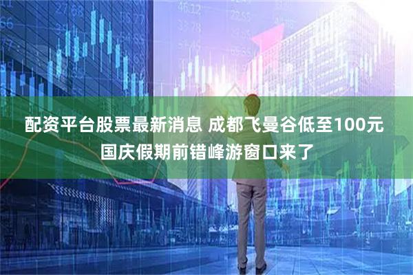 配资平台股票最新消息 成都飞曼谷低至100元 国庆假期前错峰游窗口来了