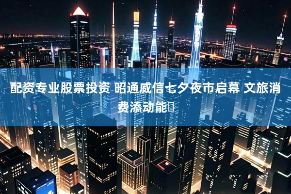 配资专业股票投资 昭通威信七夕夜市启幕 文旅消费添动能​