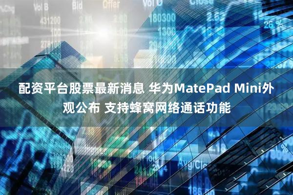 配资平台股票最新消息 华为MatePad Mini外观公布 支持蜂窝网络通话功能