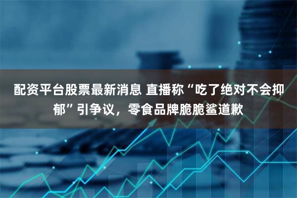 配资平台股票最新消息 直播称“吃了绝对不会抑郁”引争议，零食品牌脆脆鲨道歉