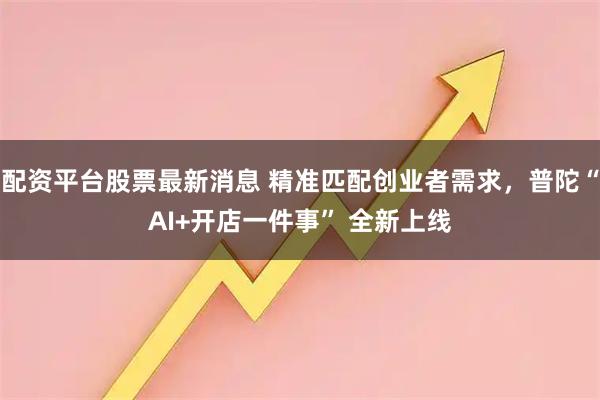 配资平台股票最新消息 精准匹配创业者需求，普陀“AI+开店一件事” 全新上线