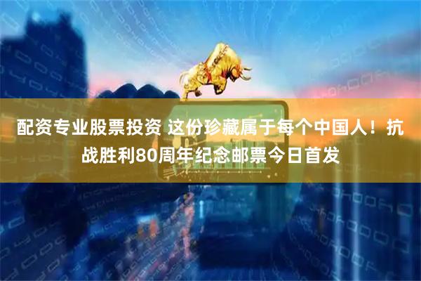 配资专业股票投资 这份珍藏属于每个中国人！抗战胜利80周年纪念邮票今日首发