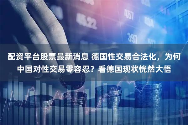 配资平台股票最新消息 德国性交易合法化，为何中国对性交易零容忍？看德国现状恍然大悟
