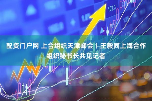配资门户网 上合组织天津峰会丨王毅同上海合作组织秘书长共见记者