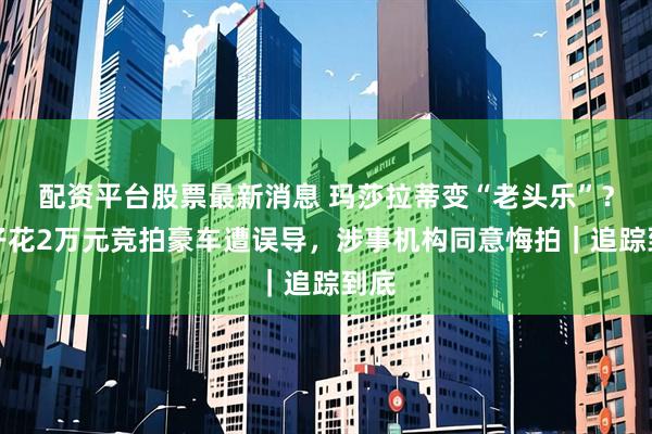 配资平台股票最新消息 玛莎拉蒂变“老头乐”？男子花2万元竞拍豪车遭误导，涉事机构同意悔拍｜追踪到底
