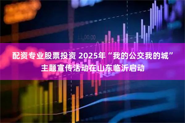 配资专业股票投资 2025年“我的公交我的城”主题宣传活动在山东临沂启动