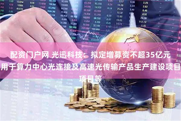 配资门户网 光迅科技：拟定增募资不超35亿元，用于算力中心光连接及高速光传输产品生产建设项目等