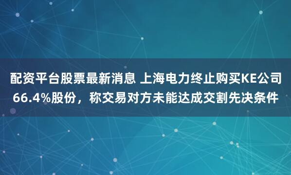 配资平台股票最新消息 上海电力终止购买KE公司66.4%股份，称交易对方未能达成交割先决条件