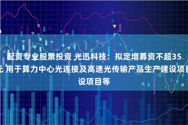 配资专业股票投资 光迅科技：拟定增募资不超35亿元 用于算力中心光连接及高速光传输产品生产建设项目等