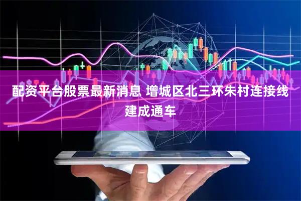 配资平台股票最新消息 增城区北三环朱村连接线建成通车