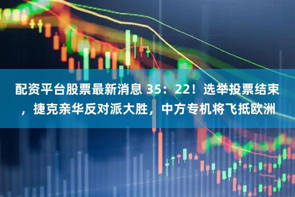 配资平台股票最新消息 35：22！选举投票结束，捷克亲华反对派大胜，中方专机将飞抵欧洲