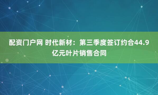 配资门户网 时代新材：第三季度签订约合44.9亿元叶片销售合同