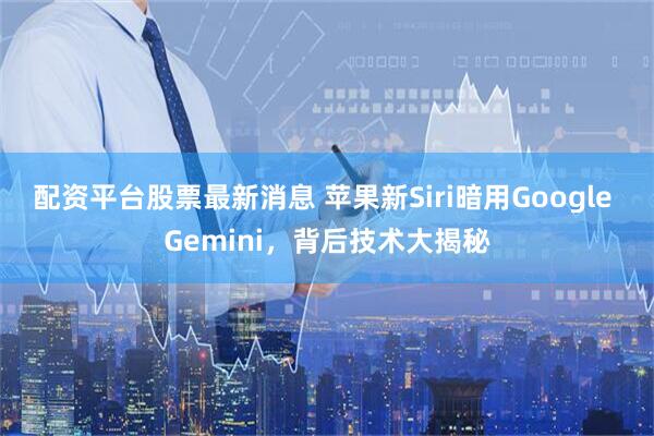 配资平台股票最新消息 苹果新Siri暗用Google Gemini，背后技术大揭秘