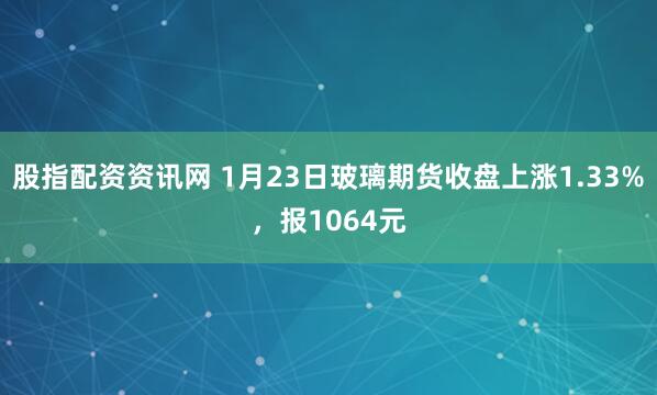股指配资资讯网 1月23日玻璃期货收盘上涨1.33%，报1064元