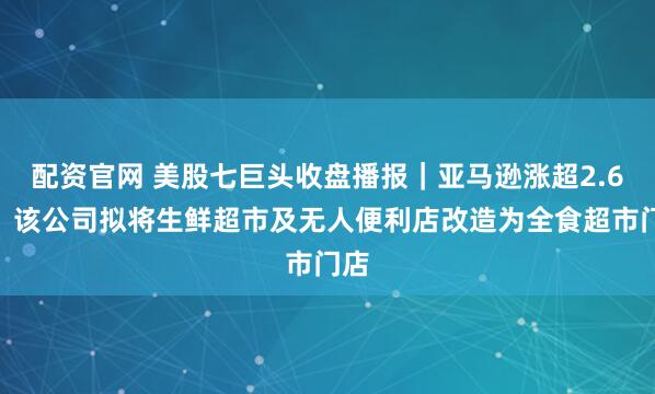 配资官网 美股七巨头收盘播报｜亚马逊涨超2.6%，该公司拟将生鲜超市及无人便利店改造为全食超市门店