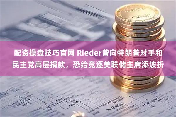 配资操盘技巧官网 Rieder曾向特朗普对手和民主党高层捐款，恐给竞逐美联储主席添波折