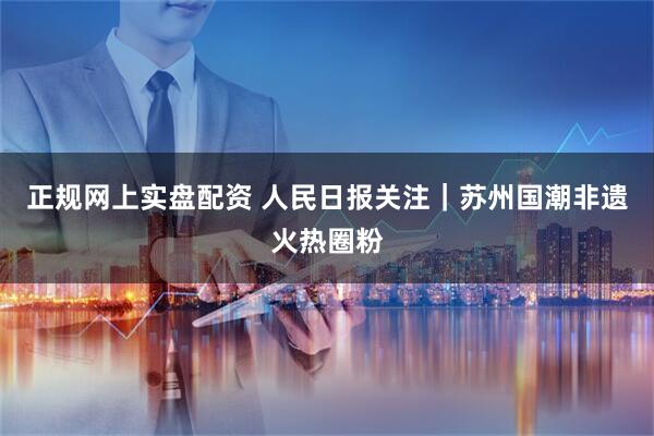 正规网上实盘配资 人民日报关注｜苏州国潮非遗火热圈粉