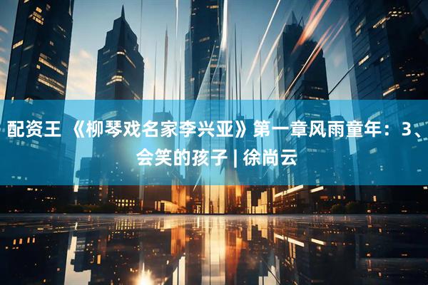 配资王 《柳琴戏名家李兴亚》第一章风雨童年：3、 会笑的孩子 | 徐尚云