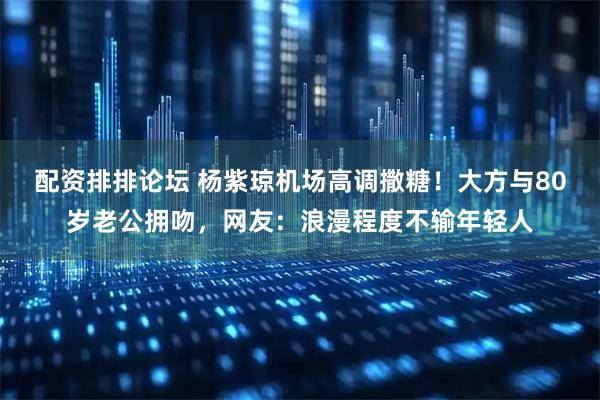 配资排排论坛 杨紫琼机场高调撒糖！大方与80岁老公拥吻，网友：浪漫程度不输年轻人