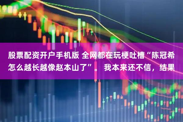 股票配资开户手机版 全网都在玩梗吐槽“陈冠希怎么越长越像赵本山了”。 我本来还不信，结果