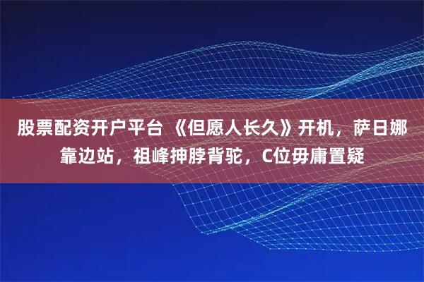 股票配资开户平台 《但愿人长久》开机，萨日娜靠边站，祖峰抻脖背驼，C位毋庸置疑
