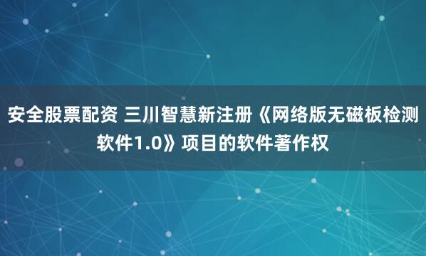 安全股票配资 三川智慧新注册《网络版无磁板检测软件1.0》项目的软件著作权