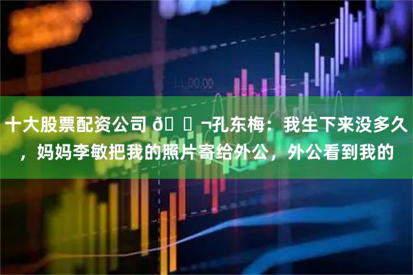 十大股票配资公司 🌬孔东梅:我生下来没多久,妈妈李敏把我的照片寄给外公,外公看到我的