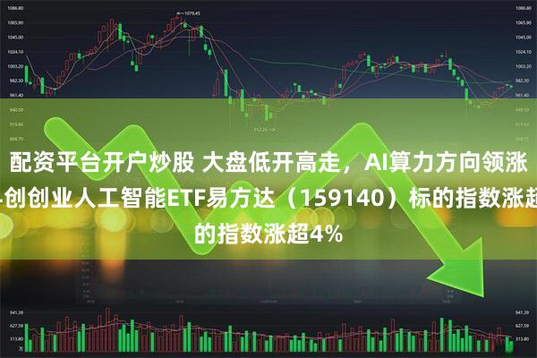配资平台开户炒股 大盘低开高走，AI算力方向领涨，科创创业人工智能ETF易方达（159140）标的指数涨超4%