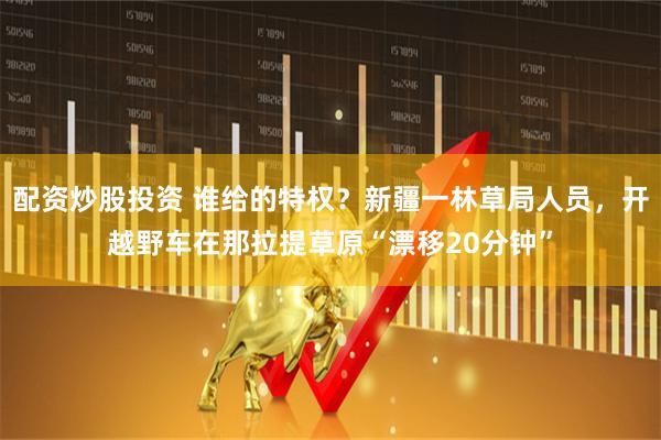 配资炒股投资 谁给的特权？新疆一林草局人员，开越野车在那拉提草原“漂移20分钟”