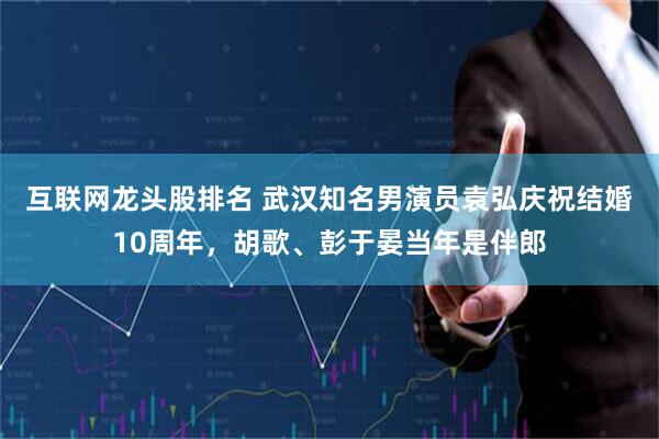 互联网龙头股排名 武汉知名男演员袁弘庆祝结婚10周年，胡歌、彭于晏当年是伴郎