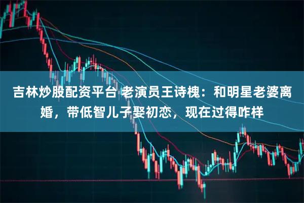 吉林炒股配资平台 老演员王诗槐:和明星老婆离婚,带低智儿子娶初恋,现在过得咋样