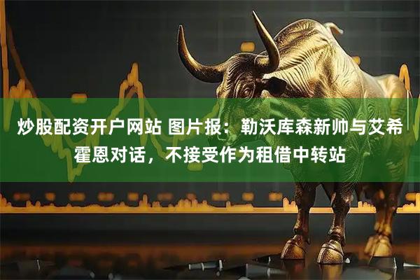 炒股配资开户网站 图片报：勒沃库森新帅与艾希霍恩对话，不接受作为租借中转站