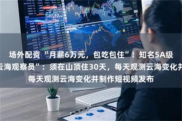 场外配资 “月薪6万元，包吃包住”！知名5A级景区全网招募“云海观察员”：须在山顶住30天，每天观测云海变化并制作短视频发布