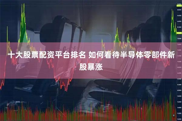十大股票配资平台排名 如何看待半导体零部件新股暴涨