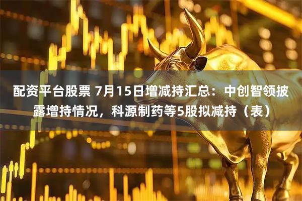 配资平台股票 7月15日增减持汇总：中创智领披露增持情况，科源制药等5股拟减持（表）