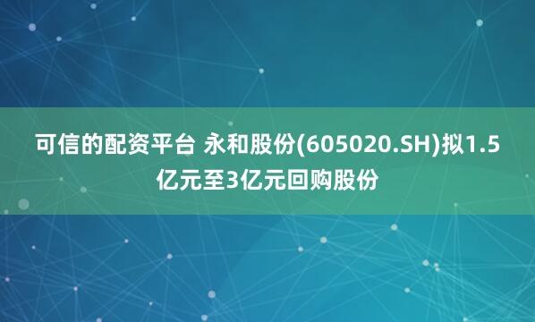 可信的配资平台 永和股份(605020.SH)拟1.5亿元至3亿元回购股份
